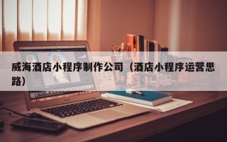 新泰威海酒店小程序制作公司（酒店小程序运营思路）